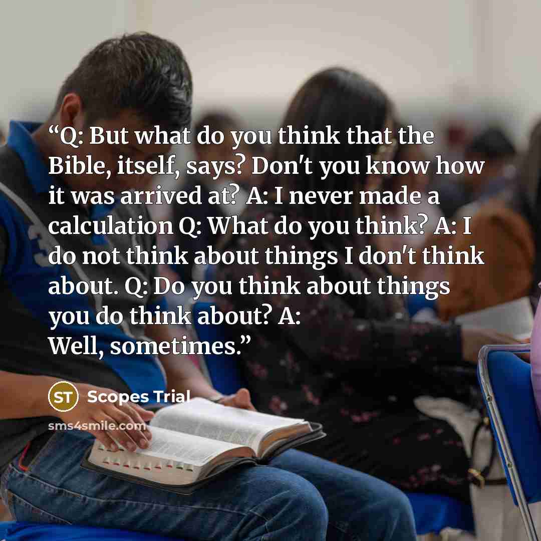 “Q: But what do you think that the Bible, itself, says? Don't you know how it was arrived at? A: I never made a calculation Q: What do you think? A: I do not think about things I don't think about. Q: Do you think about things you do think about? A: Well, sometimes.” quote by Scopes Trial