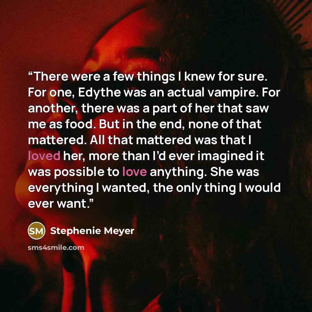 “There were a few things I knew for sure. For one, Edythe was an actual vampire. For another, there was a part of her that saw me as food. But in the end, none of that mattered. All that mattered was that I loved her, more than I’d ever imagined it was possible to love anything. She was everything…” quote by Stephenie Meyer