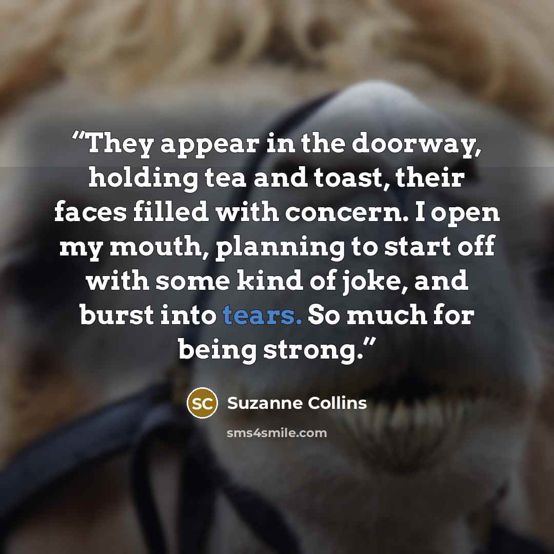 “They appear in the doorway, holding tea and toast, their faces filled with concern. I open my mouth, planning to start off with some kind of joke, and burst into tears. So much for being strong.” quote by Suzanne Collins