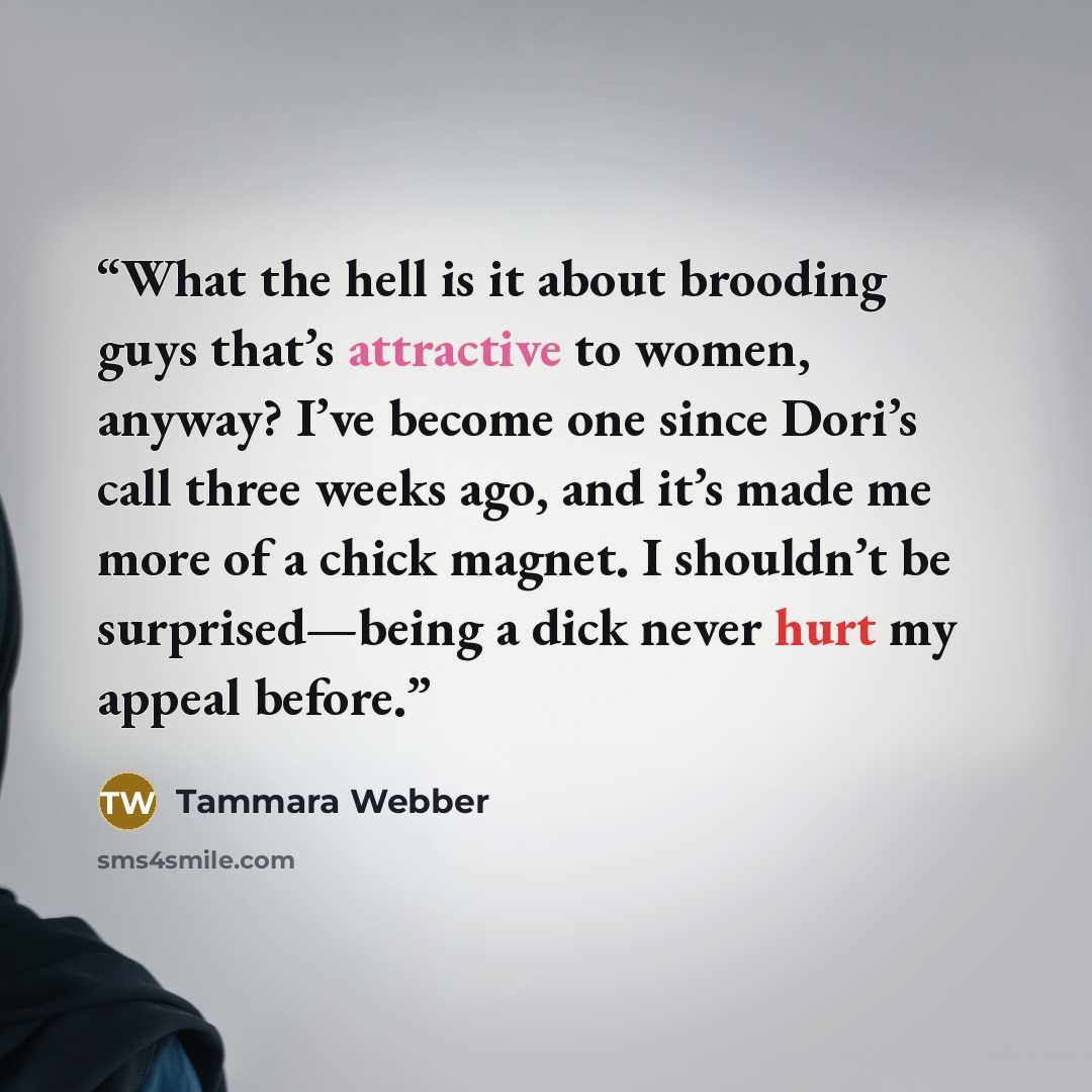 “What the hell is it about brooding guys that’s attractive to women, anyway? I’ve become one since Dori’s call three weeks ago, and it’s made me more of a chick magnet. I shouldn’t be surprised—being a dick never hurt my appeal before.” quote by Tammara Webber