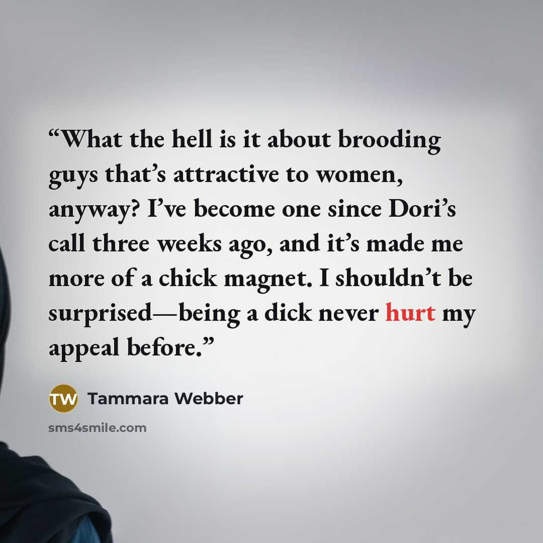 “What the hell is it about brooding guys that’s attractive to women, anyway? I’ve become one since Dori’s call three weeks ago, and it’s made me more of a chick magnet. I shouldn’t be surprised—being a dick never hurt my appeal before.” quote by Tammara Webber
