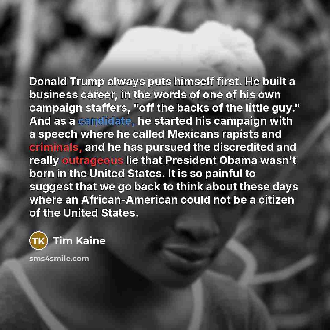 “Donald Trump always puts himself first. He built a business career, in the words of one of his own campaign staffers, "off the backs of the little guy." And as a candidate, he started his campaign with a speech where he called Mexicans rapists and criminals, and he has pursued the discredited and…” quote by Tim Kaine