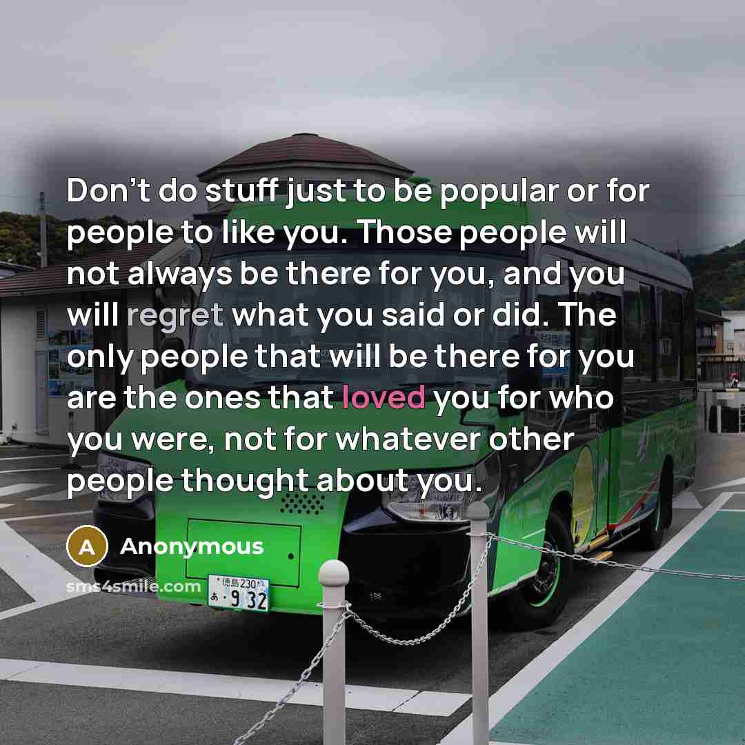 “Don't do stuff just to be popular or for people to like you. Those people will not always be there for you, and you will regret what you said or did. The only people that will be there for you are the ones that loved you for who you were, not for whatever other people thought about you.” quote by Anonymous