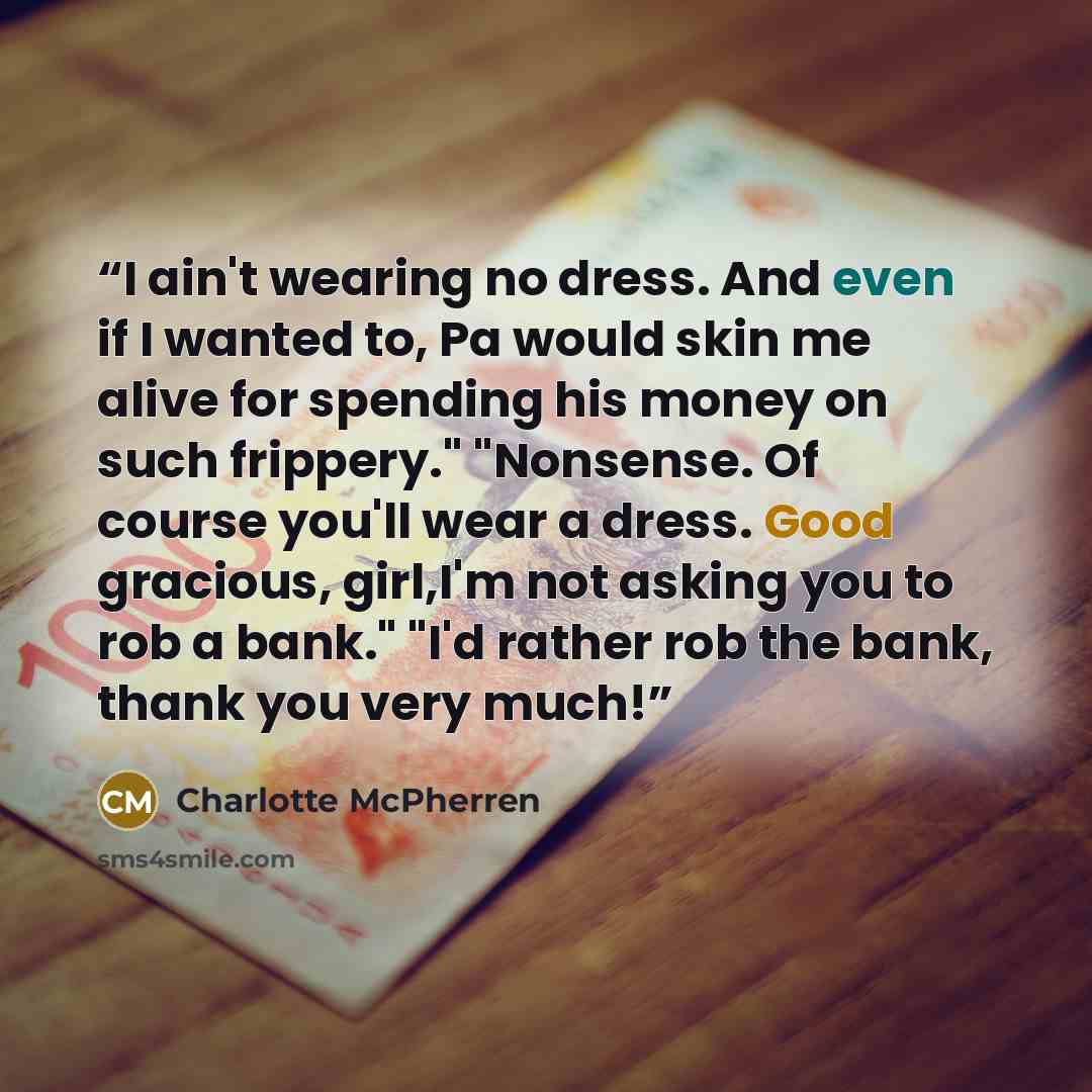 “I ain't wearing no dress. And even if I wanted to, Pa would skin me alive for spending his money on such frippery." "Nonsense. Of course you'll wear a dress. Good gracious, girl,I'm not asking you to rob a bank." "I'd rather rob the bank, thank you very much!” quote by Charlotte McPherren