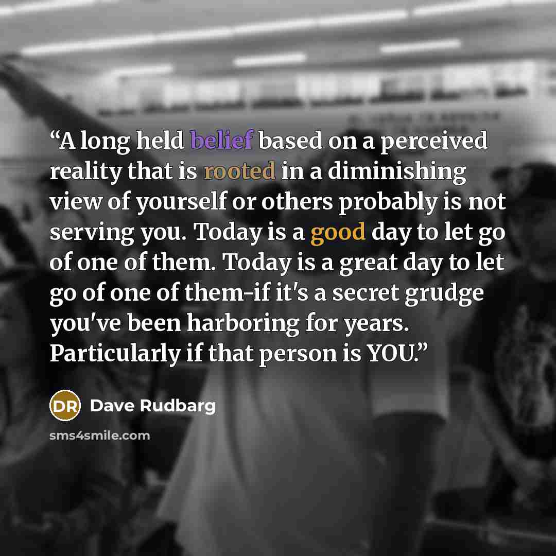 “A long held belief based on a perceived reality that is rooted in a diminishing view of yourself or others probably is not serving you. Today is a good day to let go of one of them. Today is a great day to let go of one of them-if it's a secret grudge you've been harboring for years. Particularly…” quote by Dave Rudbarg