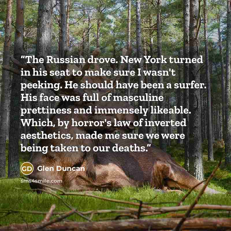 “The Russian drove. New York turned in his seat to make sure I wasn't peeking. He should have been a surfer. His face was full of masculine prettiness and immensely likeable. Which, by horror's law of inverted aesthetics, made me sure we were being taken to our deaths.” quote by Glen Duncan