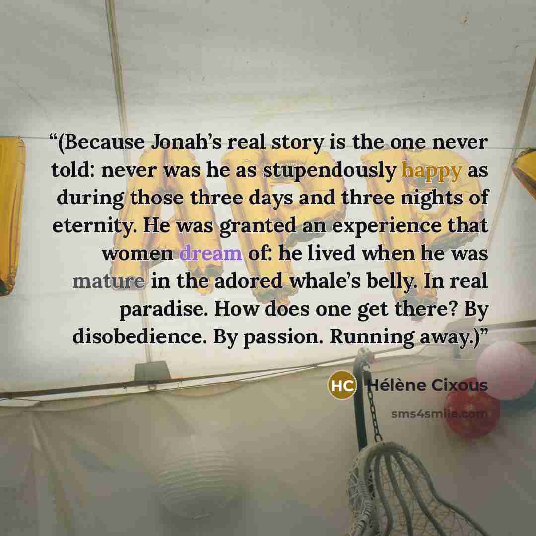 “(Because Jonah’s real story is the one never told: never was he as stupendously happy as during those three days and three nights of eternity. He was granted an experience that women dream of: he lived when he was mature in the adored whale’s belly. In real paradise. How does one get there? By…” quote by Hélène Cixous