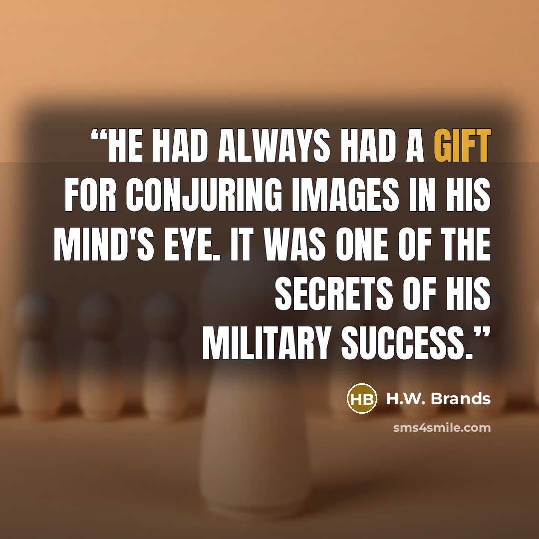 “He had always had a gift for conjuring images in his mind's eye. It was one of the secrets of his military success.” quote by H.W. Brands