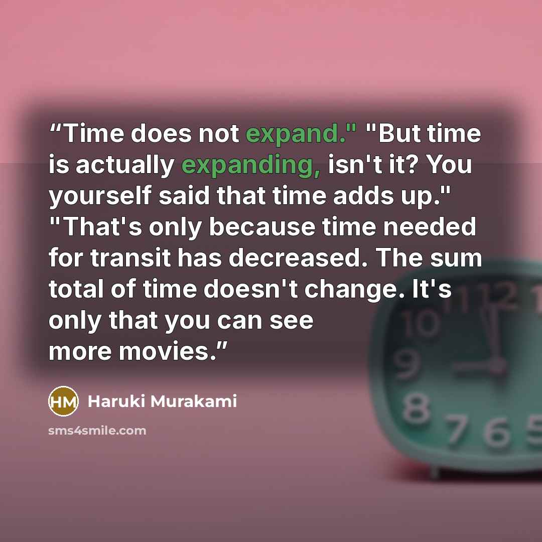 “Time does not expand." "But time is actually expanding, isn't it? You yourself said that time adds up." "That's only because time needed for transit has decreased. The sum total of time doesn't change. It's only that you can see more movies.” quote by Haruki Murakami