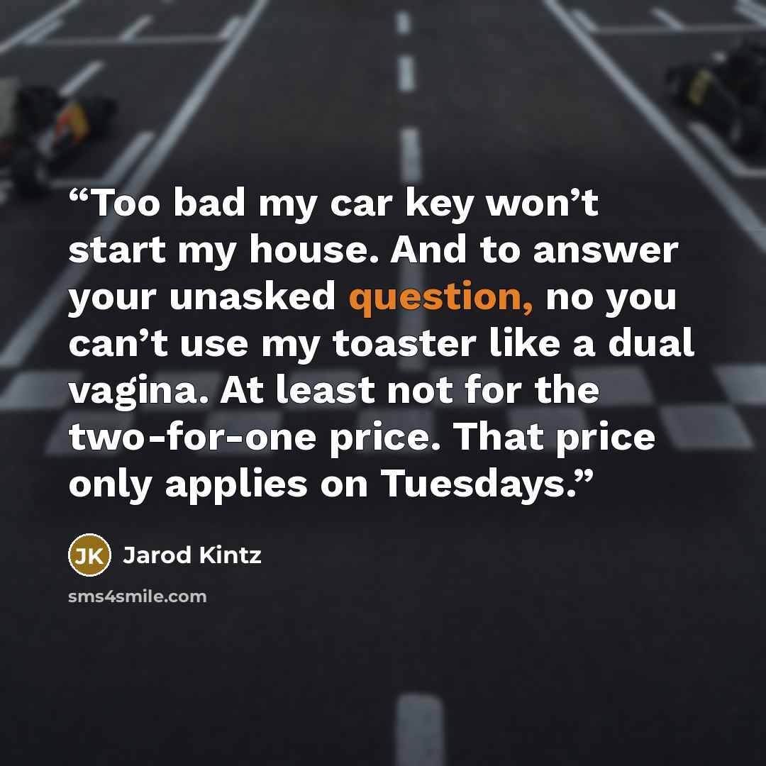 “Too bad my car key won’t start my house. And to answer your unasked question, no you can’t use my toaster like a dual vagina. At least not for the two-for-one price. That price only applies on Tuesdays.” quote by Jarod Kintz