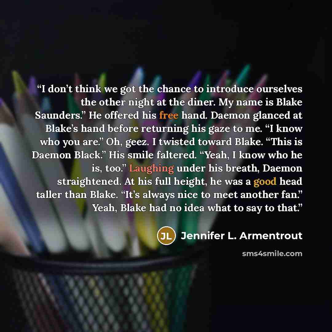 “I don’t think we got the chance to introduce ourselves the other night at the diner. My name is Blake Saunders.” He offered his free hand. Daemon glanced at Blake’s hand before returning his gaze to me. “I know who you are.” Oh, geez. I twisted toward Blake. “This is Daemon Black.” His smile…” quote by Jennifer L. Armentrout