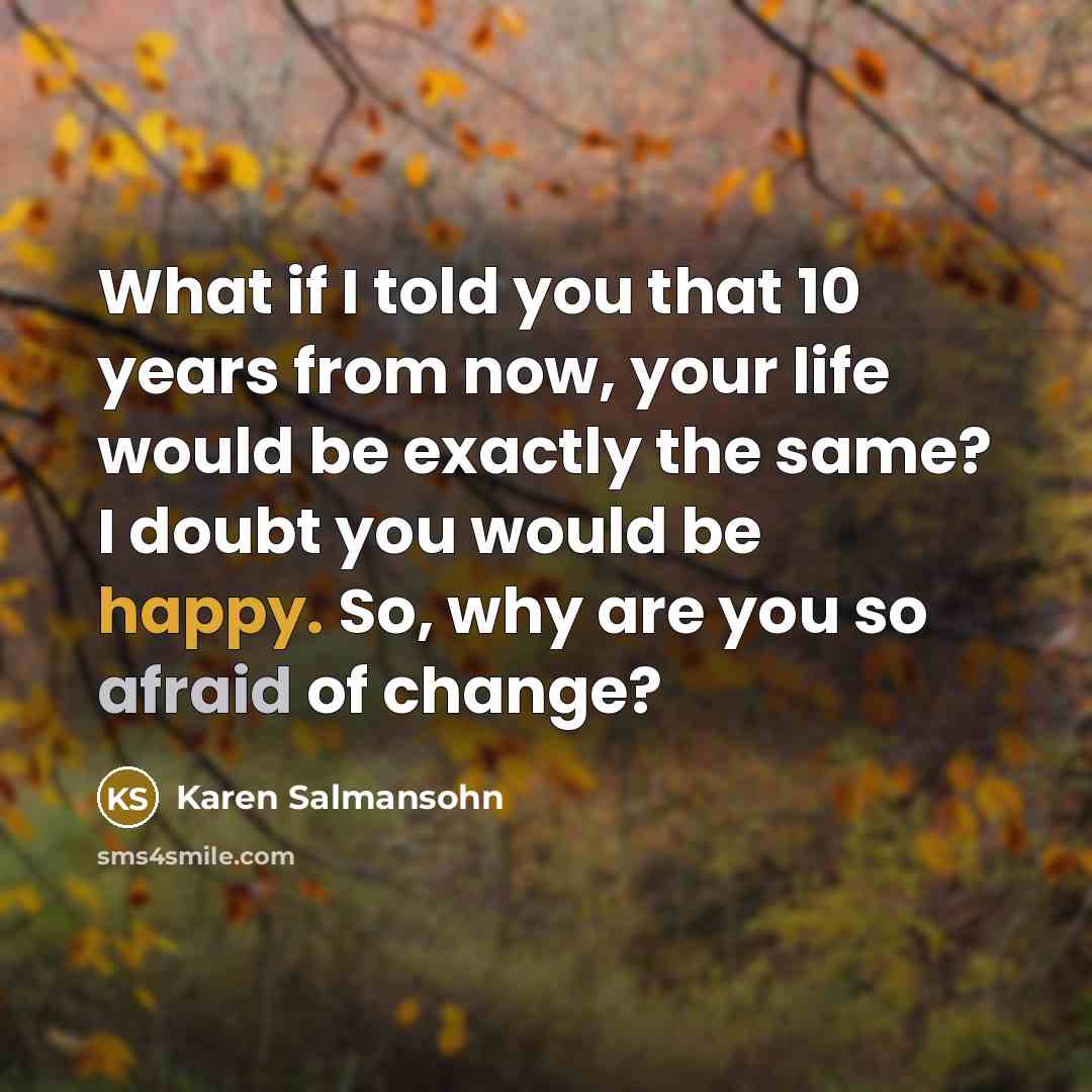 “What if I told you that 10 years from now, your life would be exactly the same? I doubt you would be happy. So, why are you so afraid of change?” quote by Karen Salmansohn