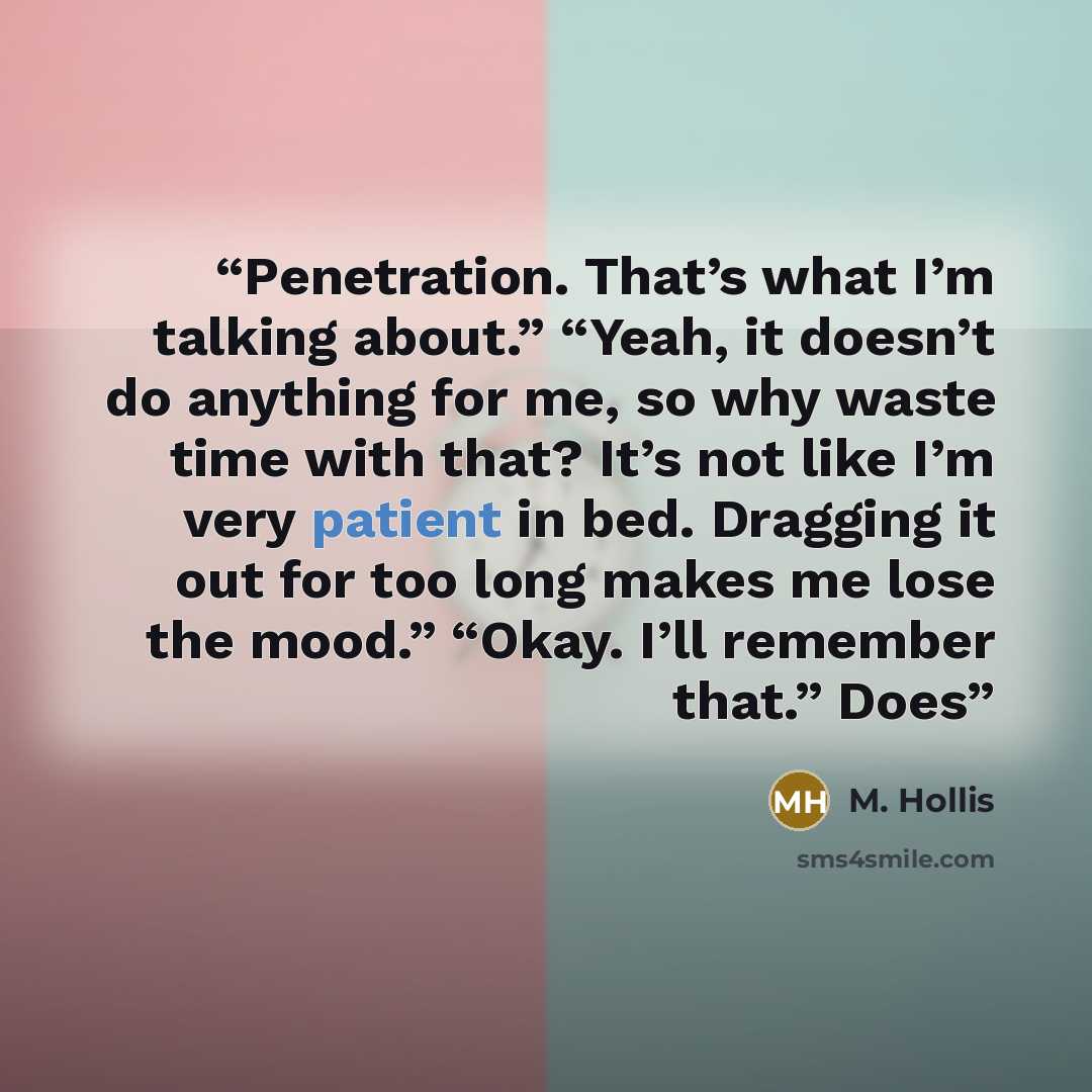 “Penetration. That’s what I’m talking about.” “Yeah, it doesn’t do anything for me, so why waste time with that? It’s not like I’m very patient in bed. Dragging it out for too long makes me lose the mood.” “Okay. I’ll remember that.” Does” quote by M. Hollis