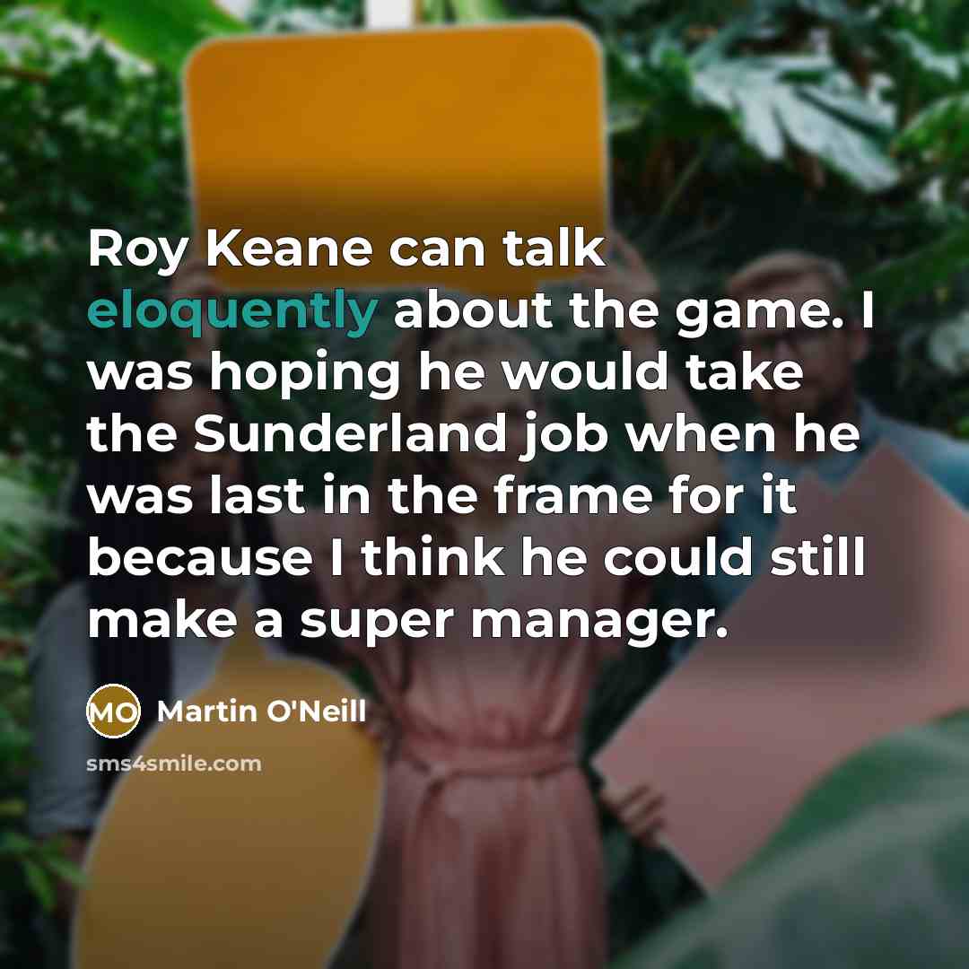 “Roy Keane can talk eloquently about the game. I was hoping he would take the Sunderland job when he was last in the frame for it because I think he could still make a super manager.” quote by Martin O'Neill