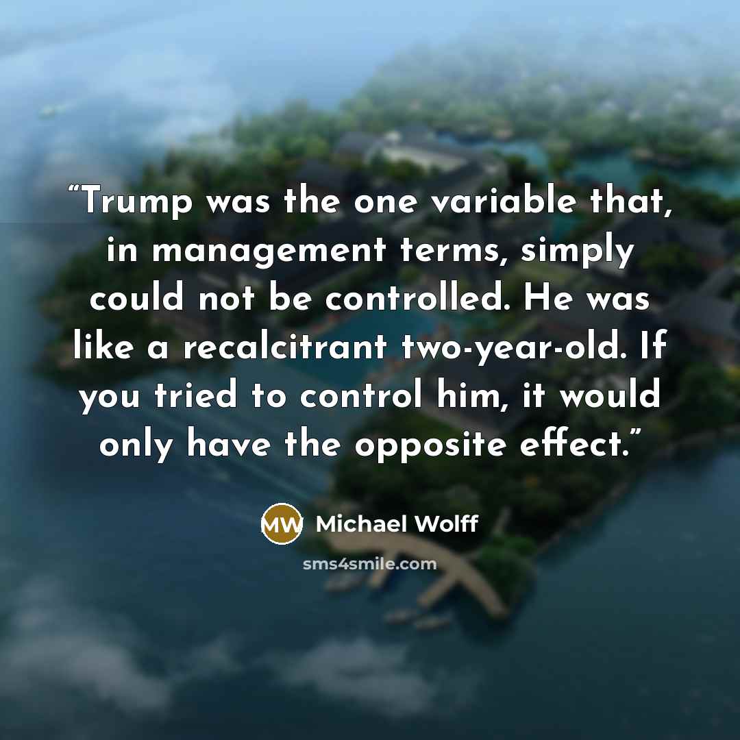 “Trump was the one variable that, in management terms, simply could not be controlled. He was like a recalcitrant two-year-old. If you tried to control him, it would only have the opposite effect.” quote by Michael Wolff