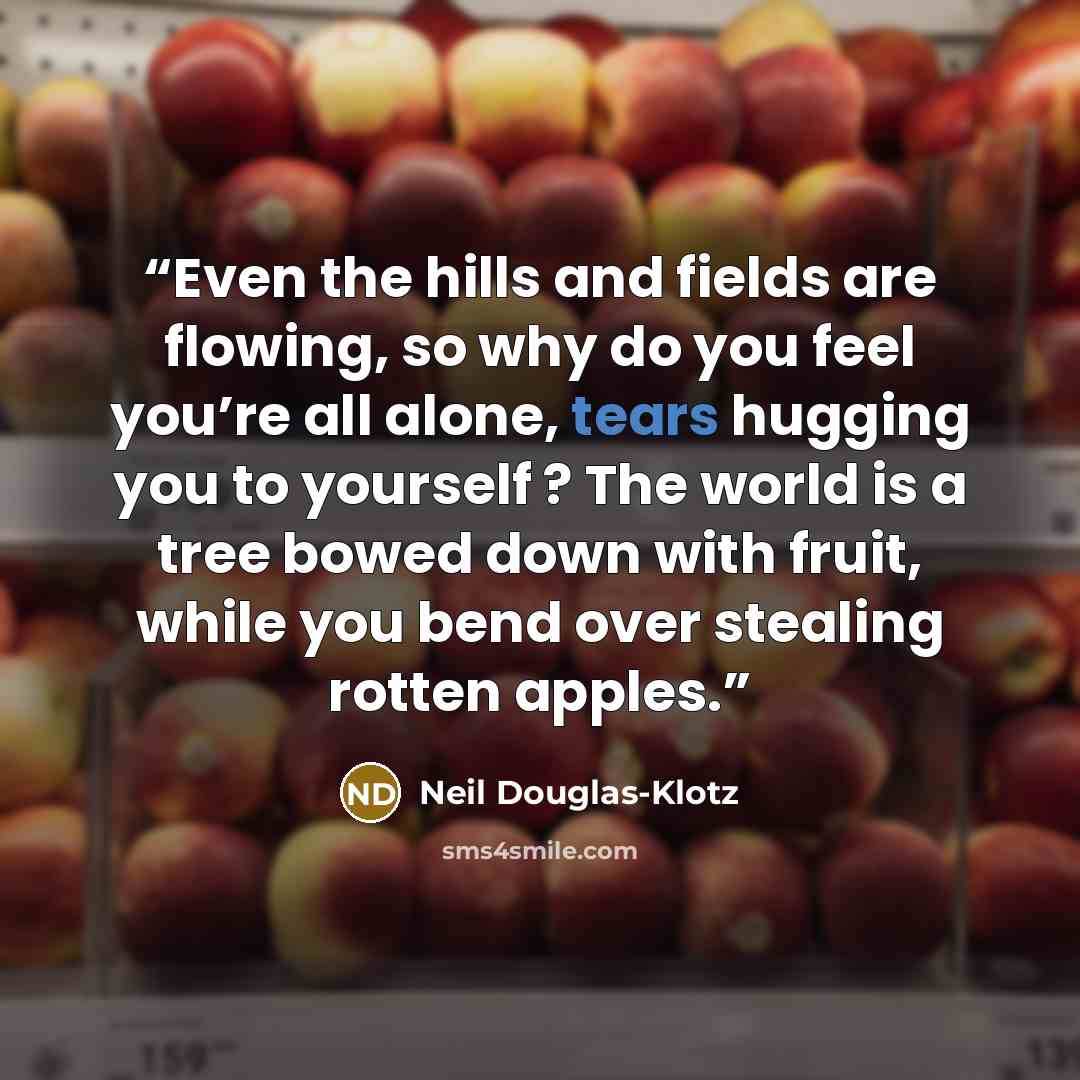 “Even the hills and fields are flowing, so why do you feel you’re all alone, tears hugging you to yourself ? The world is a tree bowed down with fruit, while you bend over stealing rotten apples.” quote by Neil Douglas-Klotz