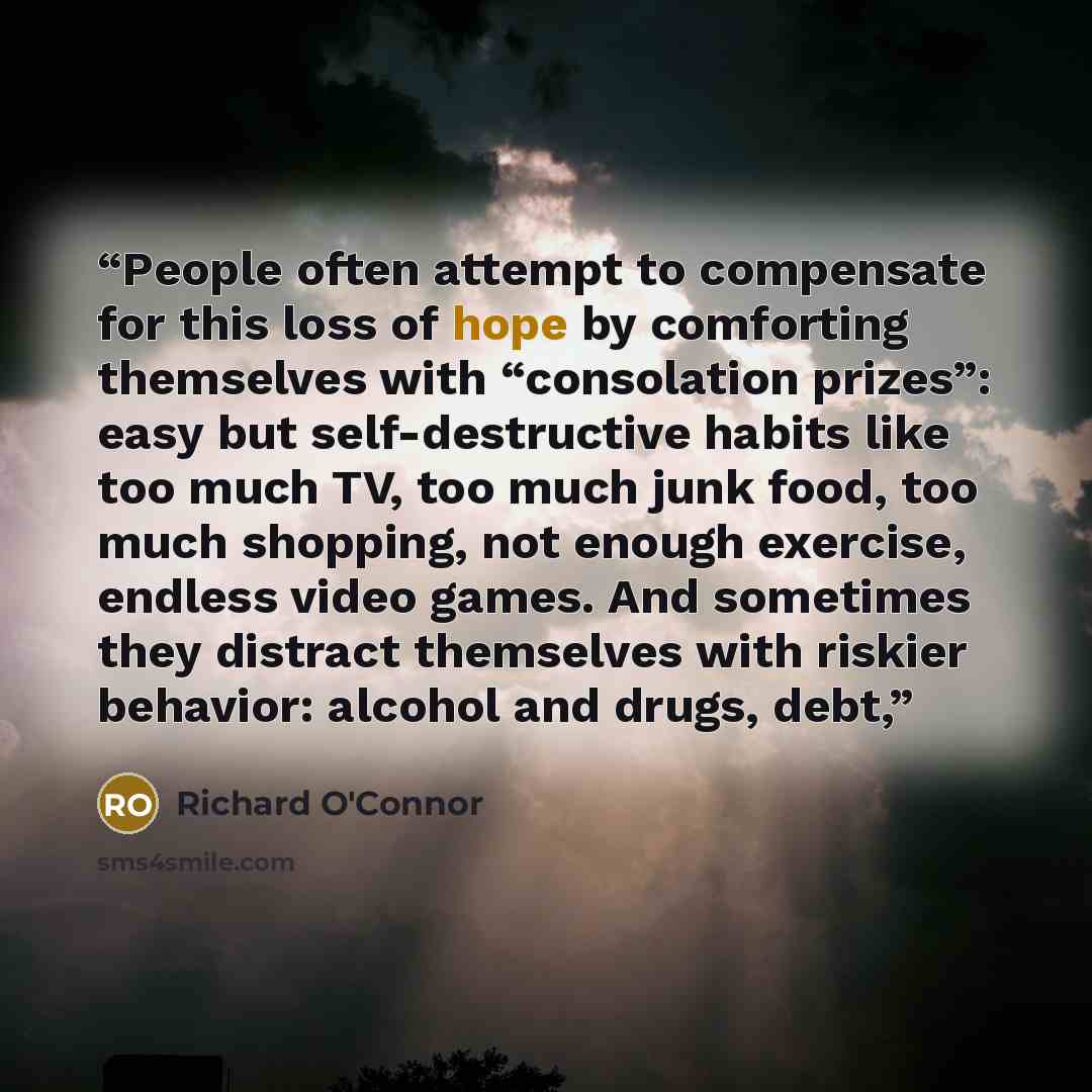 “People often attempt to compensate for this loss of hope by comforting themselves with “consolation prizes”: easy but self-destructive habits like too much TV, too much junk food, too much shopping, not enough exercise, endless video games. And sometimes they distract themselves with riskier…” quote by Richard O'Connor