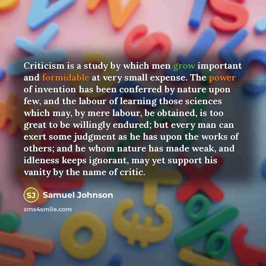 “Criticism is a study by which men grow important and formidable at very small expense. The power of invention has been conferred by nature upon few, and the labour of learning those sciences which may, by mere labour, be obtained, is too great to be willingly endured; but every man can exert some…” quote by Samuel Johnson