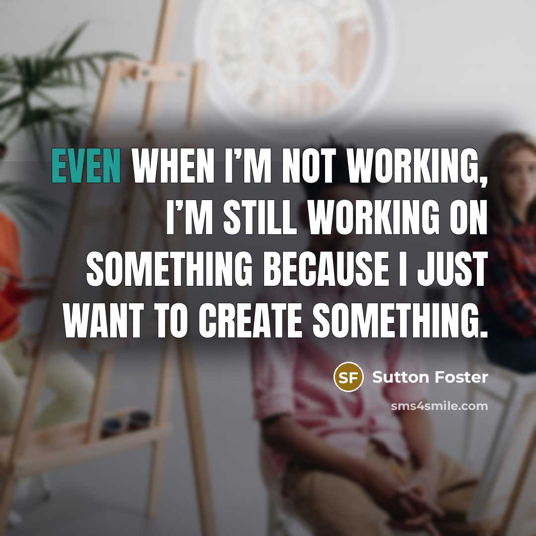 “Even when I’m not working, I’m still working on something because I just want to create something.” quote by Sutton Foster