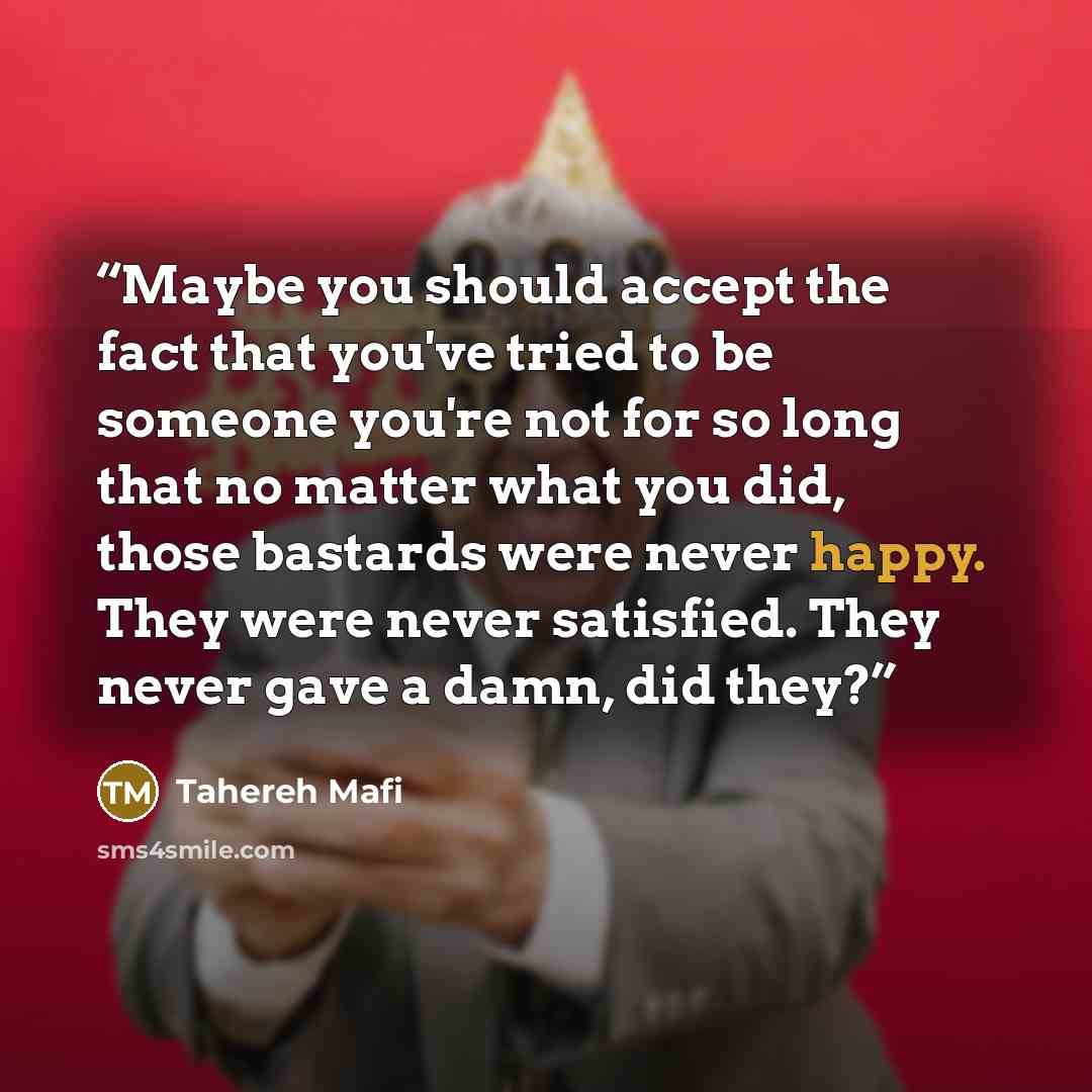 “Maybe you should accept the fact that you've tried to be someone you're not for so long that no matter what you did, those bastards were never happy. They were never satisfied. They never gave a damn, did they?” quote by Tahereh Mafi