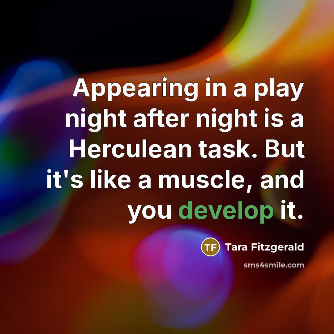 “Appearing in a play night after night is a Herculean task. But it's like a muscle, and you develop it.” quote by Tara Fitzgerald