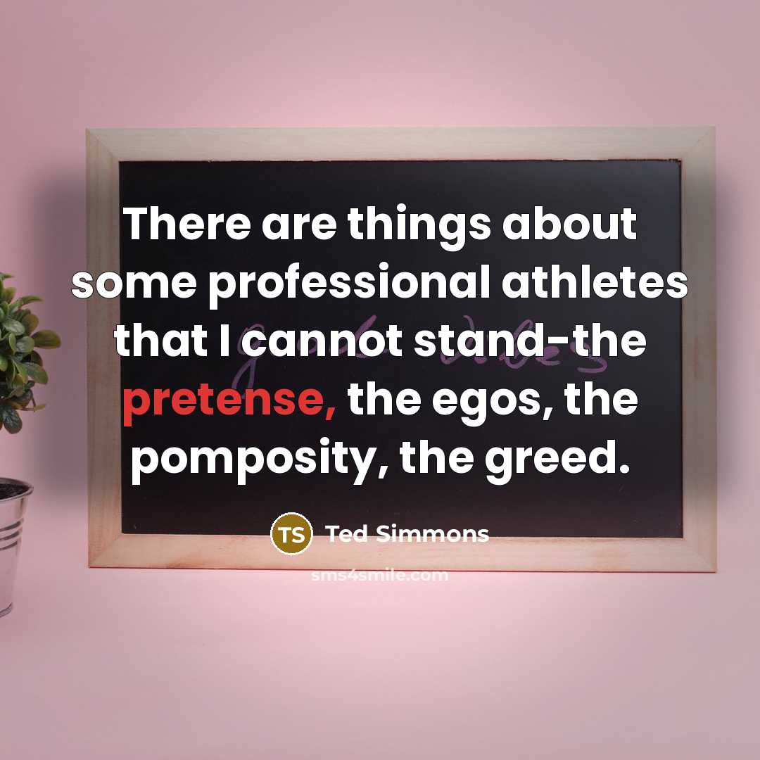 “There are things about some professional athletes that I cannot stand-the pretense, the egos, the pomposity, the greed.” quote by Ted Simmons