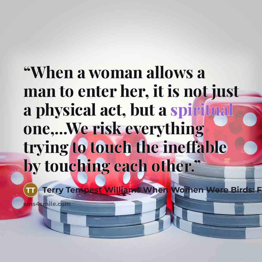 “When a woman allows a man to enter her, it is not just a physical act, but a spiritual one,...We risk everything trying to touch the ineffable by touching each other.” quote by Terry Tempest Williams When Women Were Birds: Fifty-four Variations on Voice