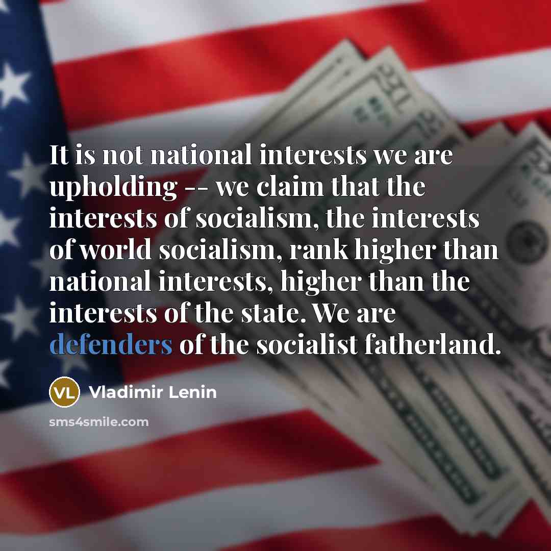 “It is not national interests we are upholding -- we claim that the interests of socialism, the interests of world socialism, rank higher than national interests, higher than the interests of the state. We are defenders of the socialist fatherland.” quote by Vladimir Lenin