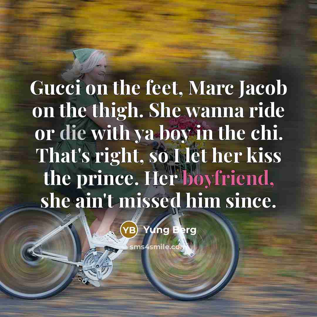 “Gucci on the feet, Marc Jacob on the thigh. She wanna ride or die with ya boy in the chi. That's right, so I let her kiss the prince. Her boyfriend, she ain't missed him since.” quote by Yung Berg