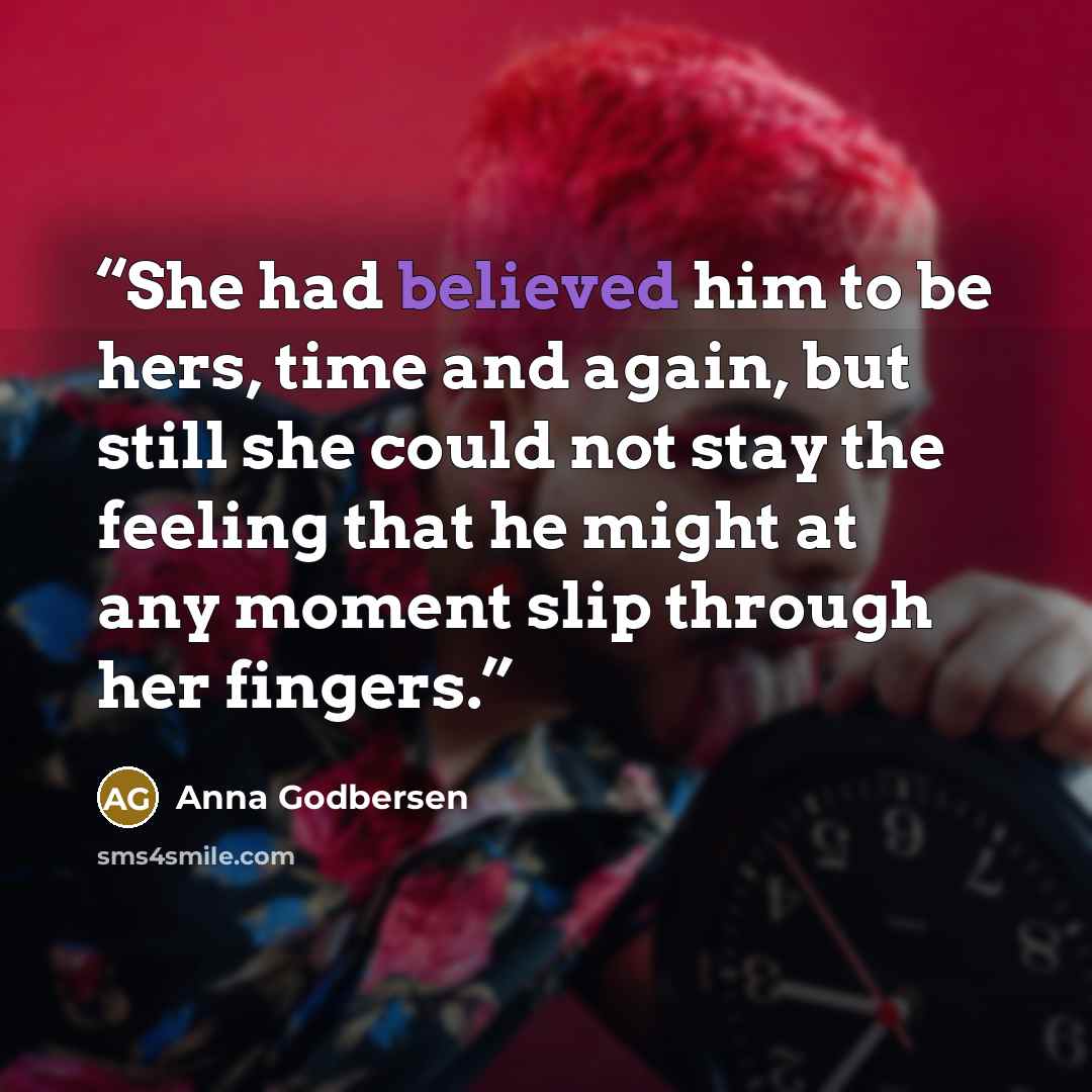 “She had believed him to be hers, time and again, but still she could not stay the feeling that he might at any moment slip through her fingers.” quote by Anna Godbersen