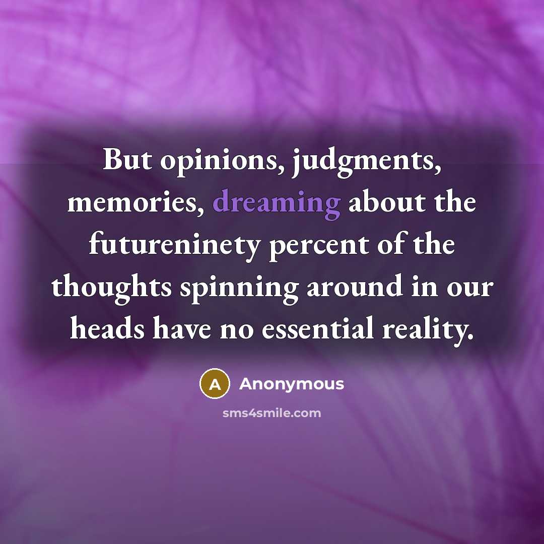 “But opinions, judgments, memories, dreaming about the futureninety percent of the thoughts spinning around in our heads have no essential reality.” quote by Anonymous