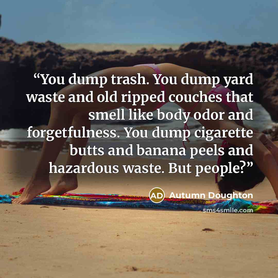 “You dump trash. You dump yard waste and old ripped couches that smell like body odor and forgetfulness. You dump cigarette butts and banana peels and hazardous waste. But people?” quote by Autumn Doughton