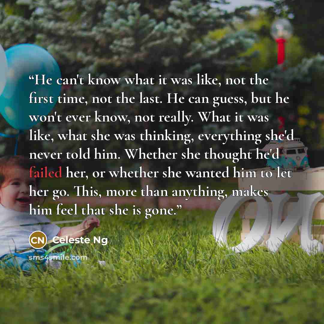 “He can't know what it was like, not the first time, not the last. He can guess, but he won't ever know, not really. What it was like, what she was thinking, everything she'd never told him. Whether she thought he'd failed her, or whether she wanted him to let her go. This, more than anything…” quote by Celeste Ng