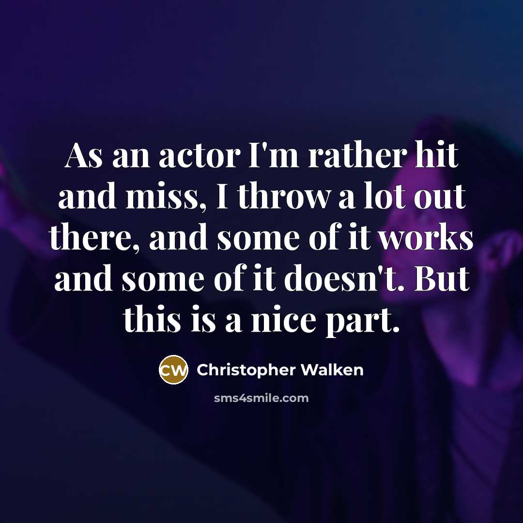 “As an actor I'm rather hit and miss, I throw a lot out there, and some of it works and some of it doesn't. But this is a nice part.” quote by Christopher Walken