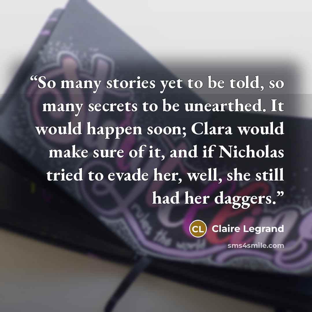 “So many stories yet to be told, so many secrets to be unearthed. It would happen soon; Clara would make sure of it, and if Nicholas tried to evade her, well, she still had her daggers.” quote by Claire Legrand