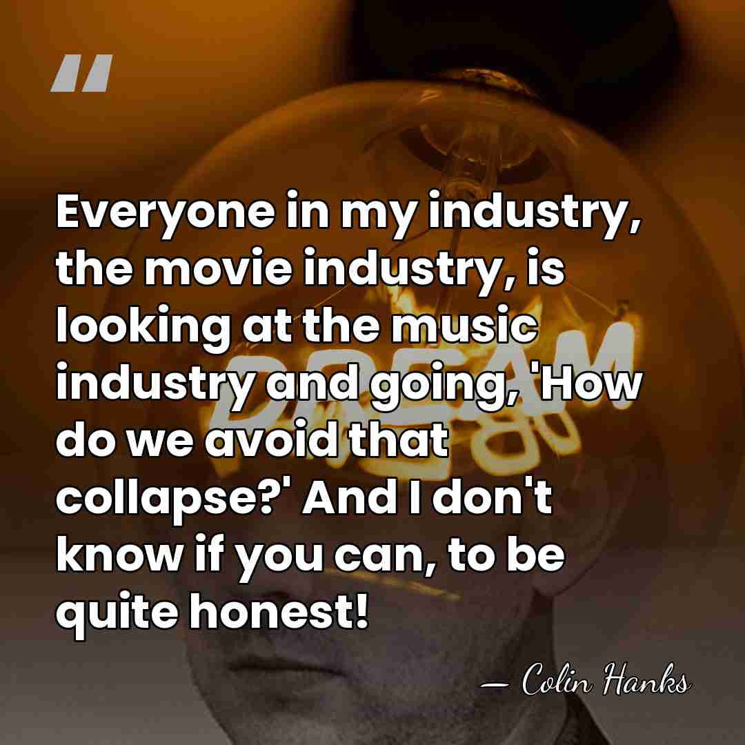 Everyone in my industry, the movie industry, is looking at the music&hellip; - Colin Hanks