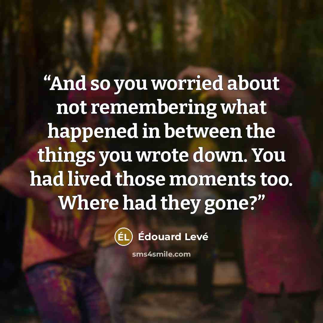 “And so you worried about not remembering what happened in between the things you wrote down. You had lived those moments too. Where had they gone?” quote by Édouard Levé