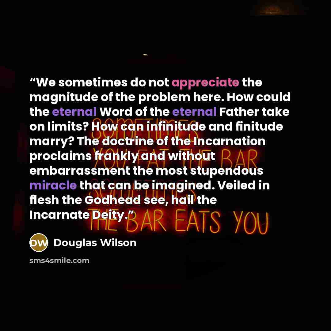 “We sometimes do not appreciate the magnitude of the problem here. How could the eternal Word of the eternal Father take on limits? How can infinitude and finitude marry? The doctrine of the Incarnation proclaims frankly and without embarrassment the most stupendous miracle that can be imagined…” quote by Douglas Wilson