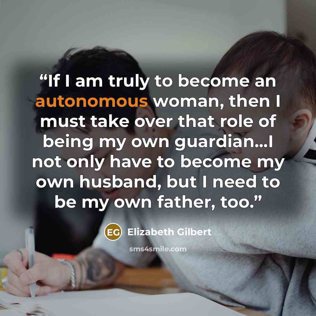“If I am truly to become an autonomous woman, then I must take over that role of being my own guardian...I not only have to become my own husband, but I need to be my own father, too.” quote by Elizabeth Gilbert