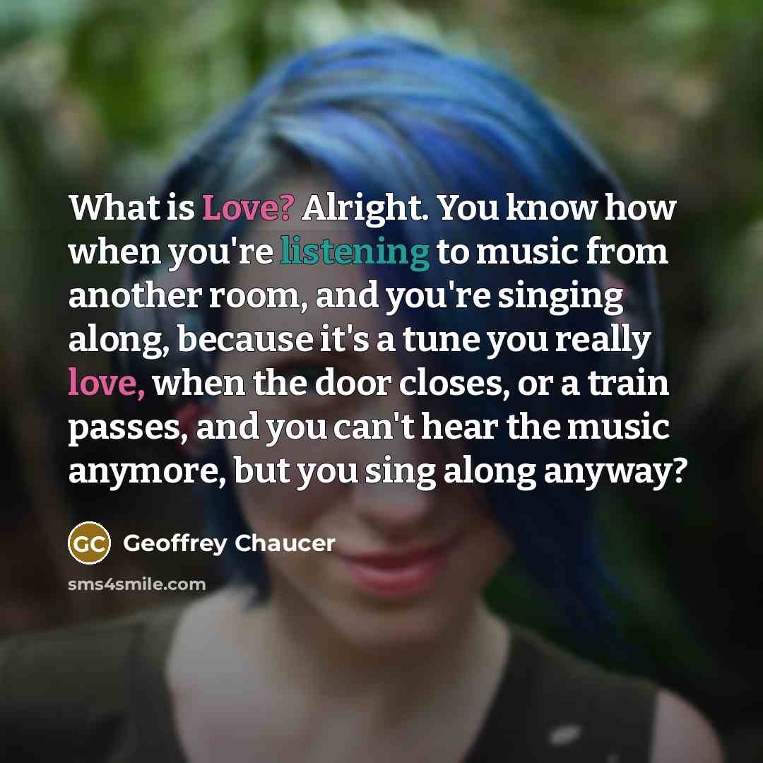“What is Love? Alright. You know how when you're listening to music from another room, and you're singing along, because it's a tune you really love, when the door closes, or a train passes, and you can't hear the music anymore, but you sing along anyway?” quote by Geoffrey Chaucer