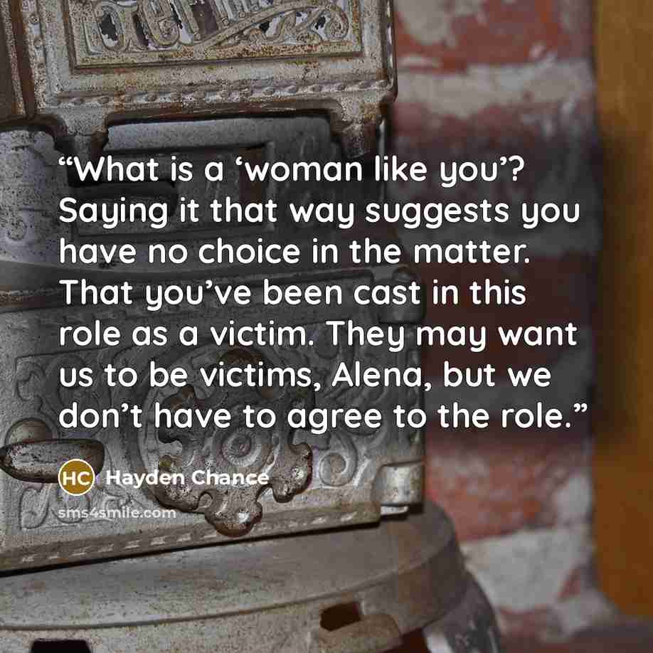 “What is a ‘woman like you’? Saying it that way suggests you have no choice in the matter. That you’ve been cast in this role as a victim. They may want us to be victims, Alena, but we don’t have to agree to the role.” quote by Hayden Chance