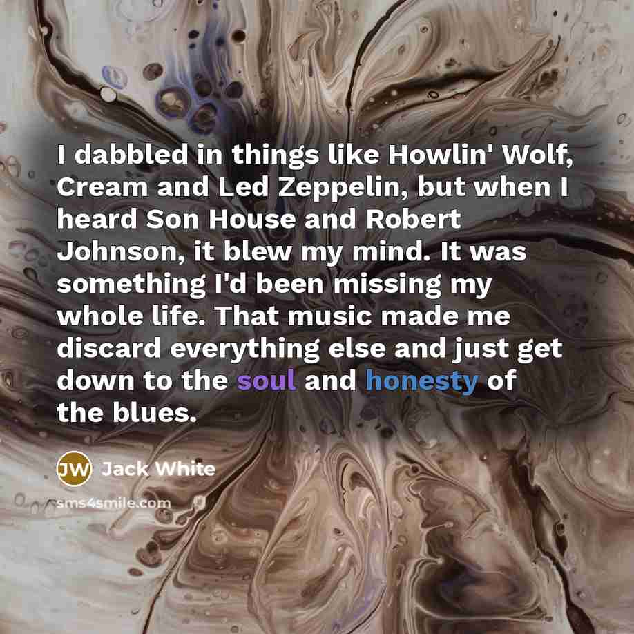 “I dabbled in things like Howlin' Wolf, Cream and Led Zeppelin, but when I heard Son House and Robert Johnson, it blew my mind. It was something I'd been missing my whole life. That music made me discard everything else and just get down to the soul and honesty of the blues.” quote by Jack White