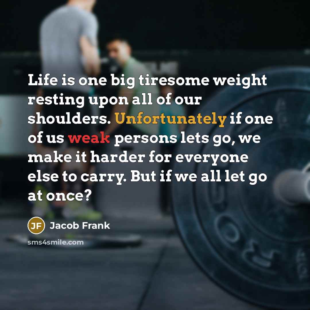 “Life is one big tiresome weight resting upon all of our shoulders. Unfortunately if one of us weak persons lets go, we make it harder for everyone else to carry. But if we all let go at once?” quote by Jacob Frank