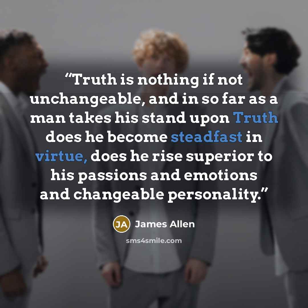 “Truth is nothing if not unchangeable, and in so far as a man takes his stand upon Truth does he become steadfast in virtue, does he rise superior to his passions and emotions and changeable personality.” quote by James Allen