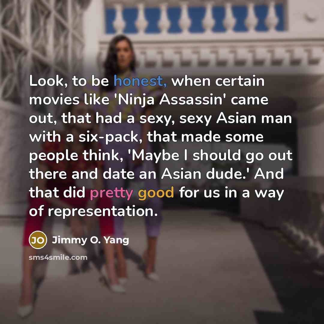 “Look, to be honest, when certain movies like 'Ninja Assassin' came out, that had a sexy, sexy Asian man with a six-pack, that made some people think, 'Maybe I should go out there and date an Asian dude.' And that did pretty good for us in a way of representation.” quote by Jimmy O. Yang
