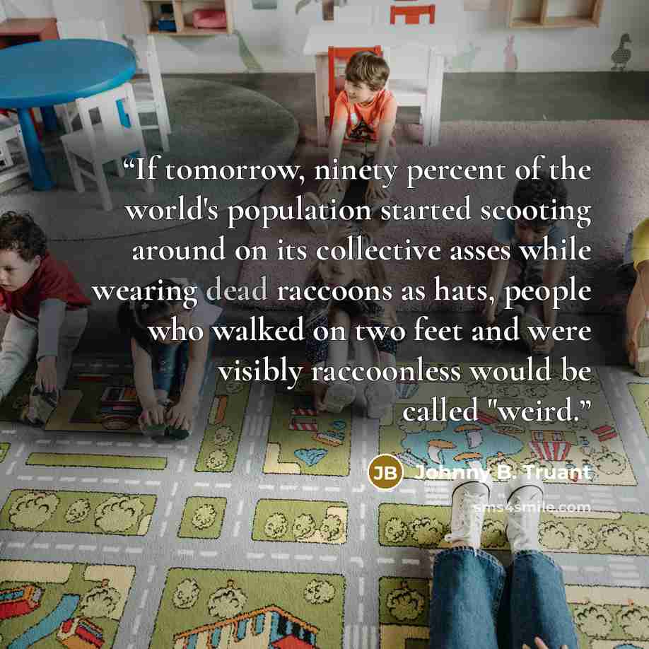 “If tomorrow, ninety percent of the world's population started scooting around on its collective asses while wearing dead raccoons as hats, people who walked on two feet and were visibly raccoonless would be called "weird.” quote by Johnny B. Truant