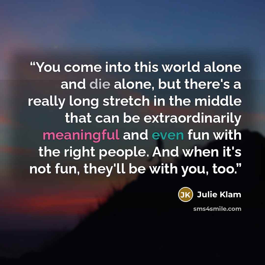 “You come into this world alone and die alone, but there's a really long stretch in the middle that can be extraordinarily meaningful and even fun with the right people. And when it's not fun, they'll be with you, too.” quote by Julie Klam