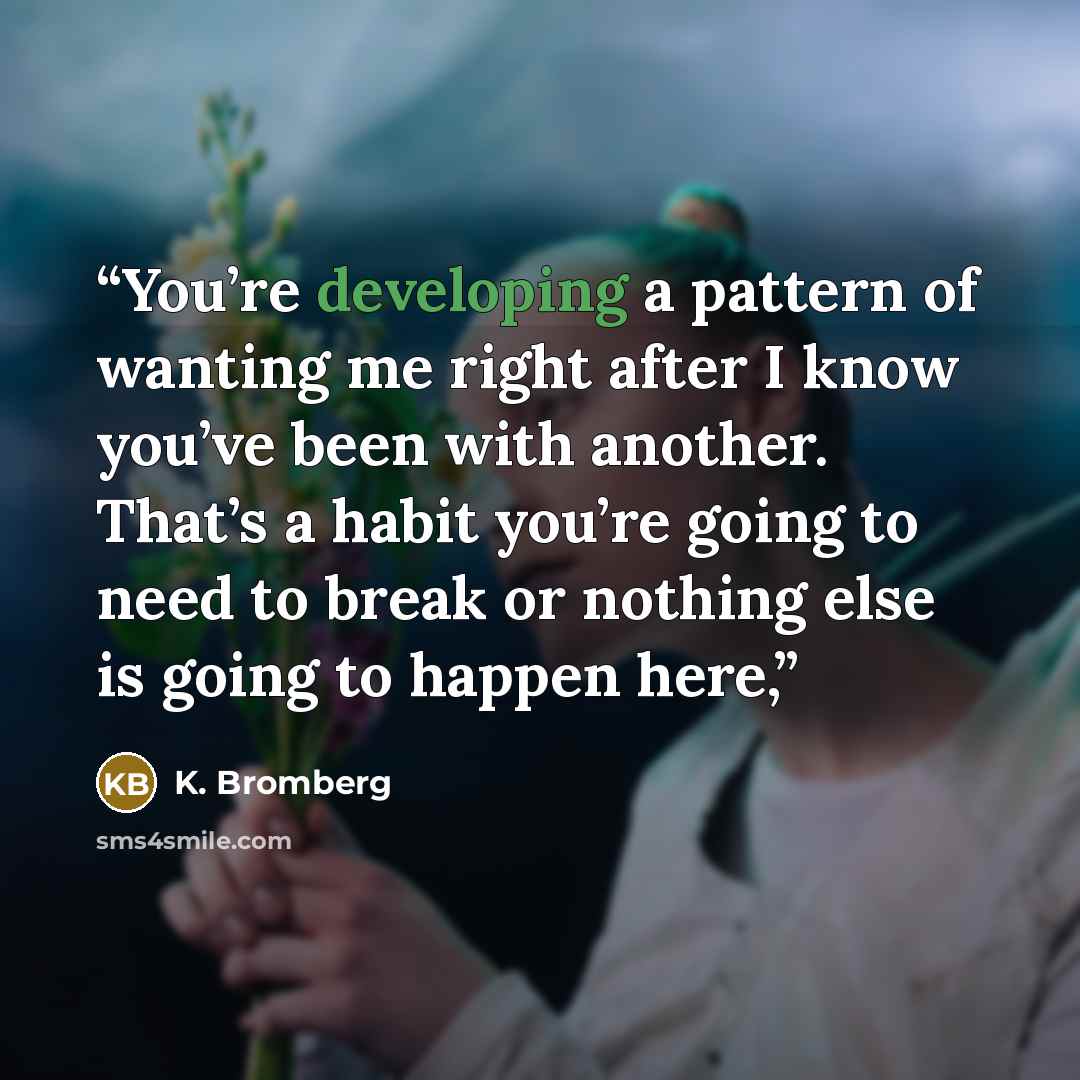 “You’re developing a pattern of wanting me right after I know you’ve been with another. That’s a habit you’re going to need to break or nothing else is going to happen here,” quote by K. Bromberg