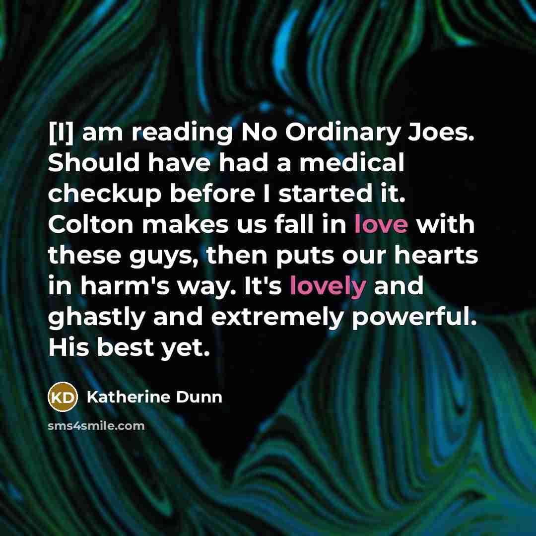 “[I] am reading No Ordinary Joes. Should have had a medical checkup before I started it. Colton makes us fall in love with these guys, then puts our hearts in harm's way. It's lovely and ghastly and extremely powerful. His best yet.” quote by Katherine Dunn