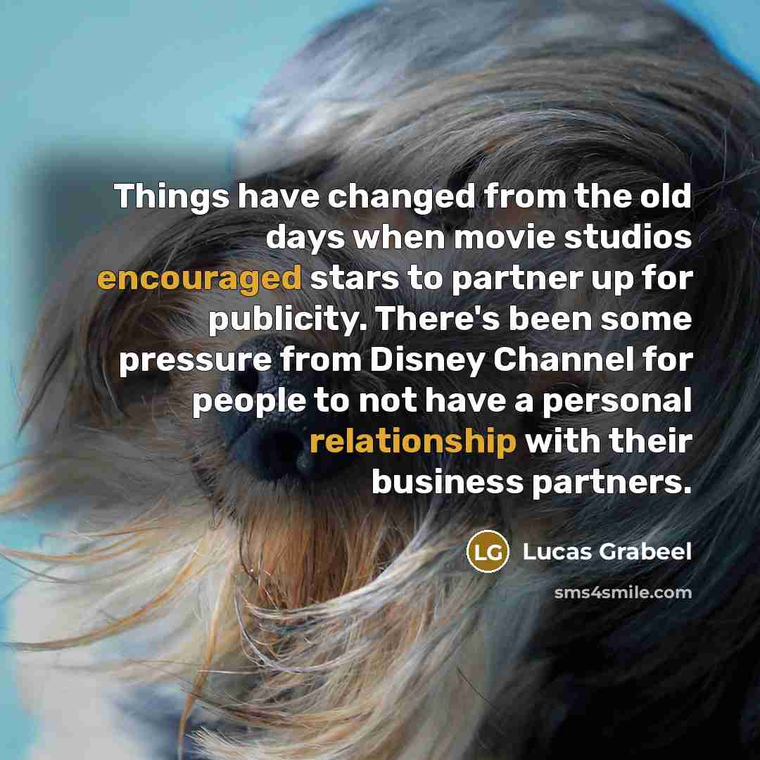 “Things have changed from the old days when movie studios encouraged stars to partner up for publicity. There's been some pressure from Disney Channel for people to not have a personal relationship with their business partners.” quote by Lucas Grabeel